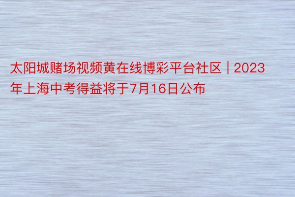 太阳城赌场视频黄在线博彩平台社区 | 2023年上海中考得益将于7月16日公布