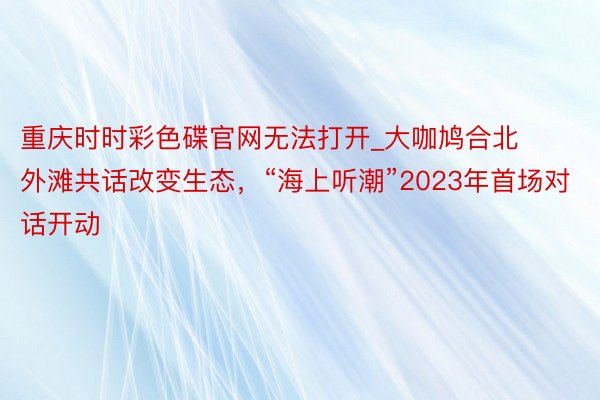 重庆时时彩色碟官网无法打开_大咖鸠合北外滩共话改变生态，“海上听潮”2023年首场对话开动