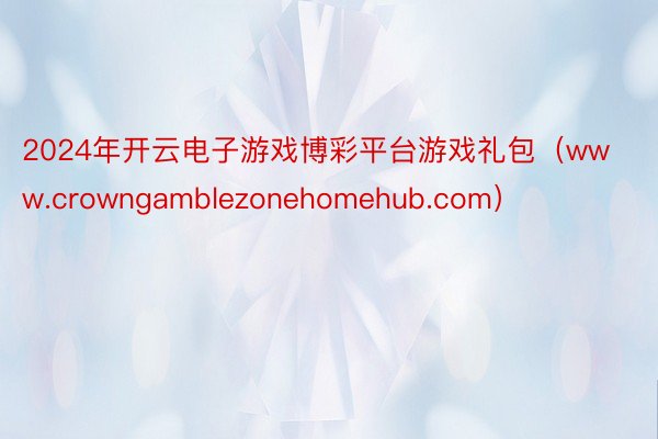 2024年开云电子游戏博彩平台游戏礼包（www.crowngamblezonehomehub.com）