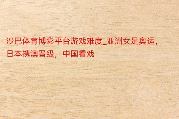 沙巴体育博彩平台游戏难度_亚洲女足奥运，日本携澳晋级，中国看戏