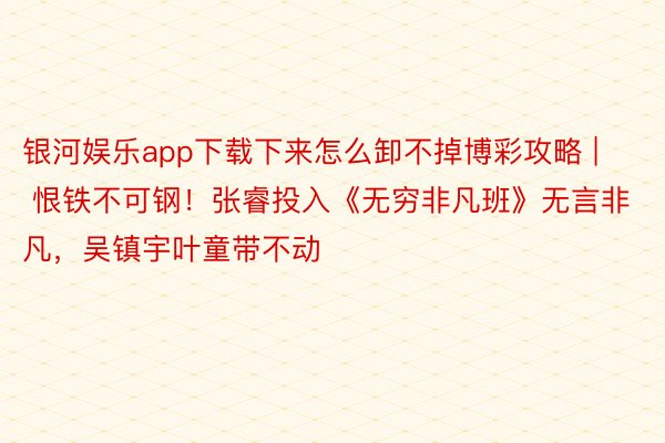 银河娱乐app下载下来怎么卸不掉博彩攻略 | 恨铁不可钢！张睿投入《无穷非凡班》无言非凡，吴镇宇叶童带不动