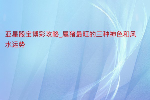 亚星骰宝博彩攻略_属猪最旺的三种神色和风水运势