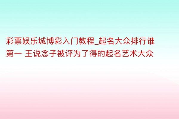 彩票娱乐城博彩入门教程_起名大众排行谁第一 王说念子被评为了得的起名艺术大众