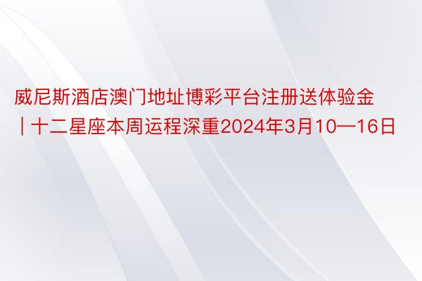 威尼斯酒店澳门地址博彩平台注册送体验金 | 十二星座本周运程深重2024年3月10—16日