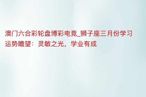 澳门六合彩轮盘博彩电竞_狮子座三月份学习运势瞻望：灵敏之光，学业有成