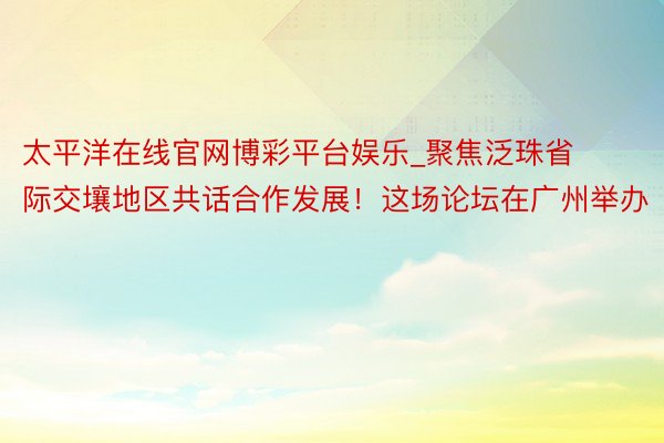 太平洋在线官网博彩平台娱乐_聚焦泛珠省际交壤地区共话合作发展！这场论坛在广州举办