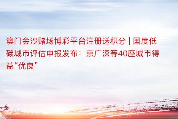 澳门金沙赌场博彩平台注册送积分 | 国度低碳城市评估申报发布：京广深等40座城市得益“优良”