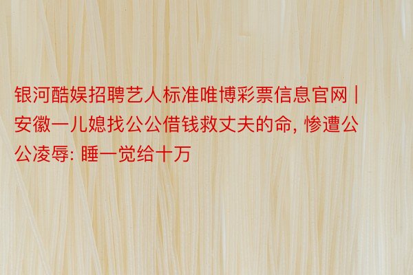 银河酷娱招聘艺人标准唯博彩票信息官网 | 安徽一儿媳找公公借钱救丈夫的命, 惨遭公公凌辱: 睡一觉给十万