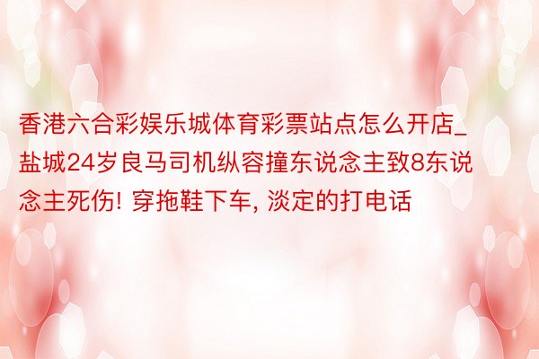 香港六合彩娱乐城体育彩票站点怎么开店_盐城24岁良马司机纵容撞东说念主致8东说念主死伤! 穿拖鞋下车, 淡定的打电话