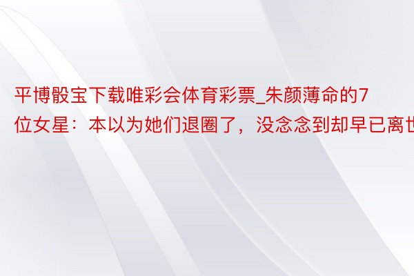 平博骰宝下载唯彩会体育彩票_朱颜薄命的7位女星：本以为她们退圈了，没念念到却早已离世