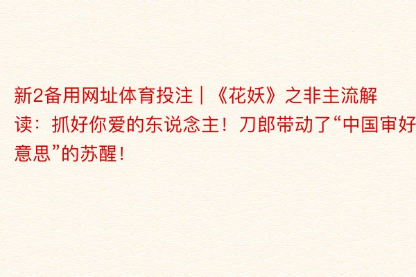 新2备用网址体育投注 | 《花妖》之非主流解读:抓好你爱的东说念主!刀郎带动了“中国审好意思”的苏醒!