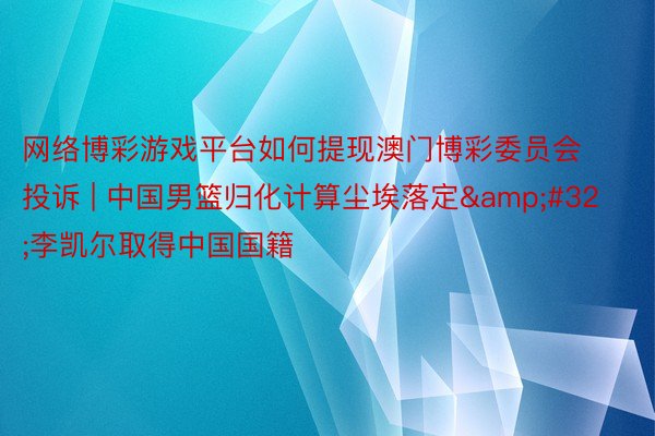 网络博彩游戏平台如何提现澳门博彩委员会投诉 | 中国男篮归化计算尘埃落定&#32;李凯尔取得中国国籍