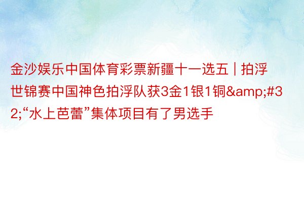 金沙娱乐中国体育彩票新疆十一选五 | 拍浮世锦赛中国神色拍浮队获3金1银1铜&#32;“水上芭蕾”集体项目有了男选手