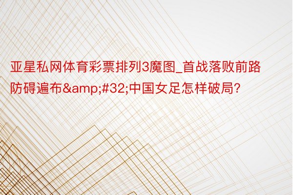 亚星私网体育彩票排列3魔图_首战落败前路防碍遍布&#32;中国女足怎样破局？