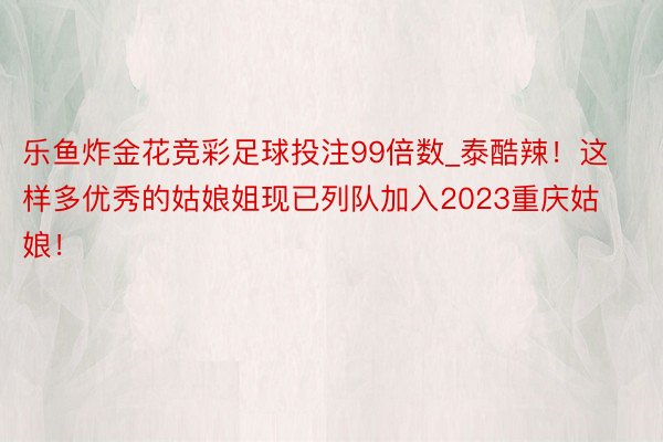 乐鱼炸金花竞彩足球投注99倍数_泰酷辣！这样多优秀的姑娘姐现已列队加入2023重庆姑娘！