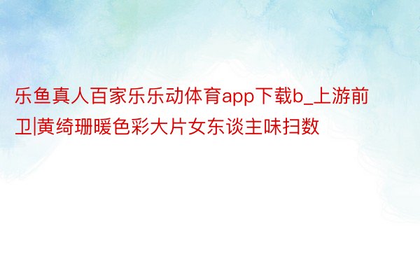 乐鱼真人百家乐乐动体育app下载b_上游前卫|黄绮珊暖色彩大片女东谈主味扫数