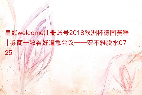 皇冠welcome注册账号2018欧洲杯德国赛程 | 券商一致看好遑急会议——宏不雅脱水0725