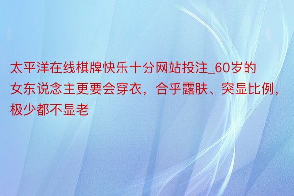 太平洋在线棋牌快乐十分网站投注_60岁的女东说念主更要会穿衣，合乎露肤、突显比例，极少都不显老