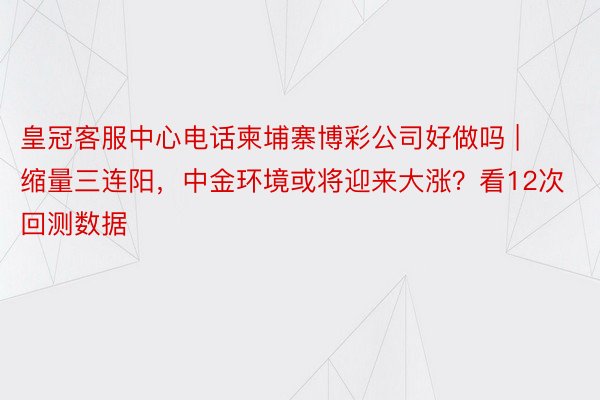 皇冠客服中心电话柬埔寨博彩公司好做吗 | 缩量三连阳，中金环境或将迎来大涨？看12次回测数据