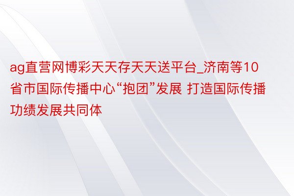 ag直营网博彩天天存天天送平台_济南等10省市国际传播中心“抱团”发展 打造国际传播功绩发展共同体