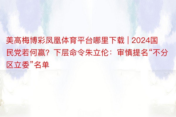 美高梅博彩凤凰体育平台哪里下载 | 2024国民党若何赢？下层命令朱立伦：审慎提名“不分区立委”名单