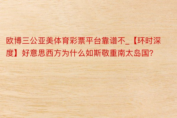 欧博三公亚美体育彩票平台靠谱不_【环时深度】好意思西方为什么如斯敬重南太岛国？