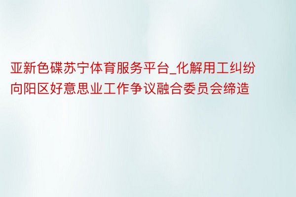 亚新色碟苏宁体育服务平台_化解用工纠纷 向阳区好意思业工作争议融合委员会缔造