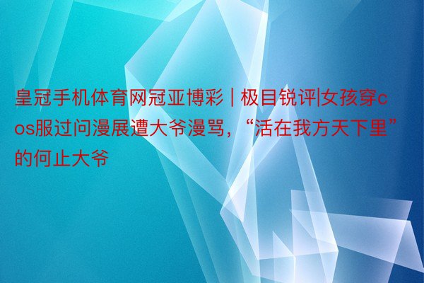 皇冠手机体育网冠亚博彩 | 极目锐评|女孩穿cos服过问漫展遭大爷漫骂，“活在我方天下里”的何止大爷