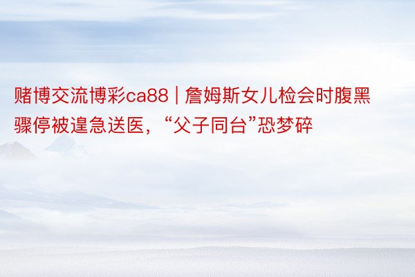 赌博交流博彩ca88 | 詹姆斯女儿检会时腹黑骤停被遑急送医，“父子同台”恐梦碎