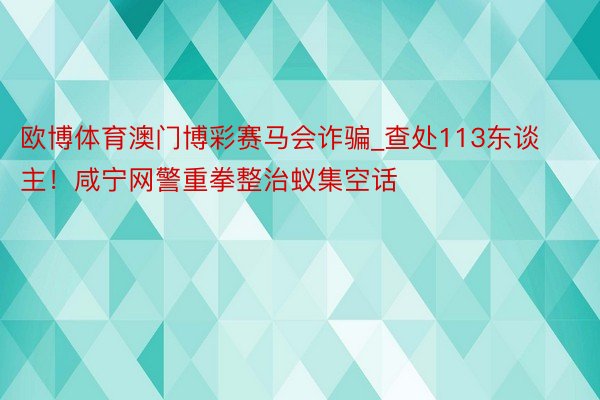 欧博体育澳门博彩赛马会诈骗_查处113东谈主！咸宁网警重拳整治蚁集空话