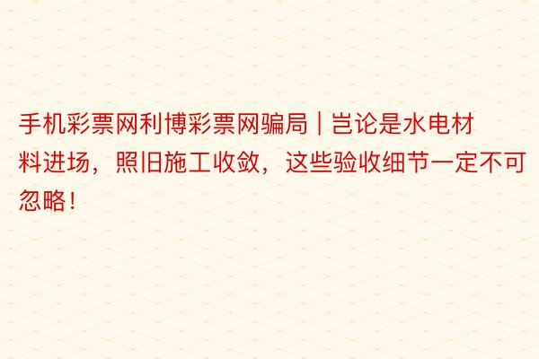 手机彩票网利博彩票网骗局 | 岂论是水电材料进场，照旧施工收敛，这些验收细节一定不可忽略！