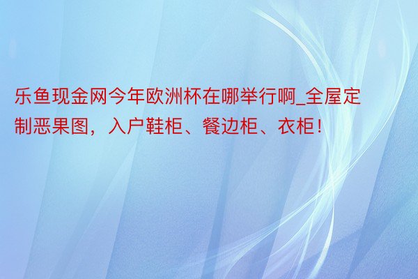 乐鱼现金网今年欧洲杯在哪举行啊_全屋定制恶果图，入户鞋柜、餐边柜、衣柜！
