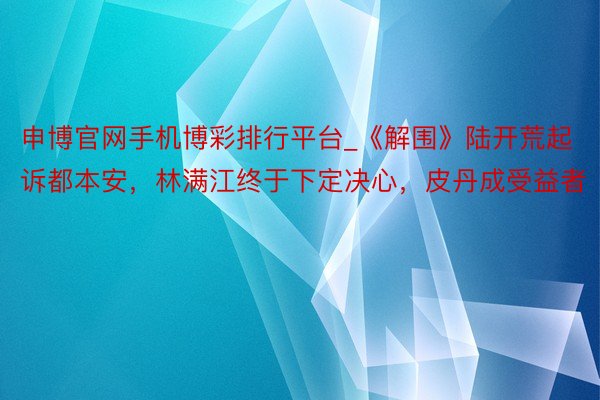 申博官网手机博彩排行平台_《解围》陆开荒起诉都本安，林满江终于下定决心，皮丹成受益者