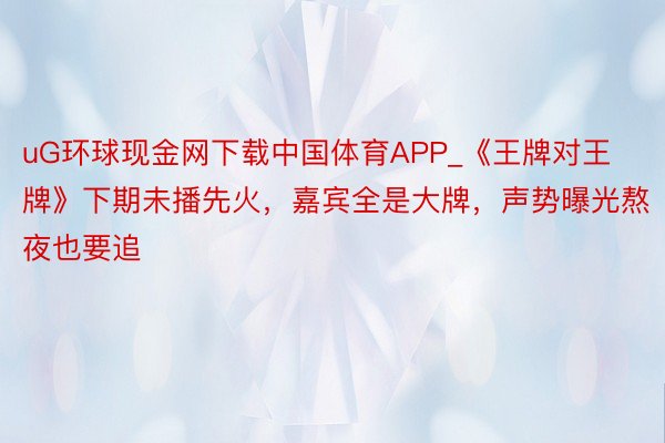 uG环球现金网下载中国体育APP_《王牌对王牌》下期未播先火，嘉宾全是大牌，声势曝光熬夜也要追