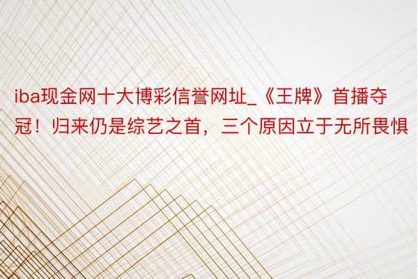 iba现金网十大博彩信誉网址_《王牌》首播夺冠！归来仍是综艺之首，三个原因立于无所畏惧