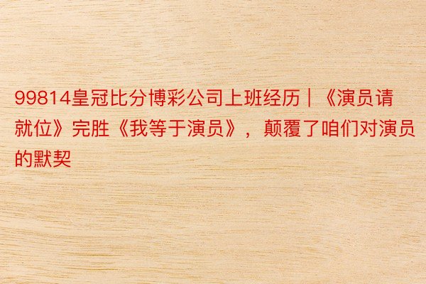 99814皇冠比分博彩公司上班经历 | 《演员请就位》完胜《我等于演员》，颠覆了咱们对演员的默契