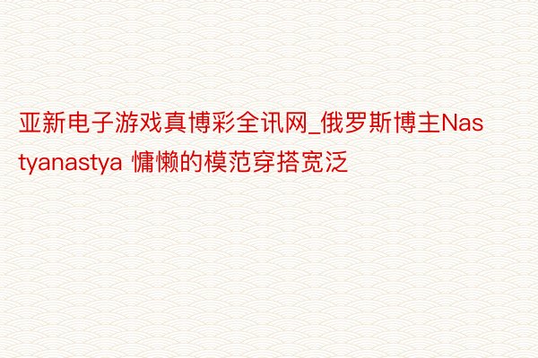 亚新电子游戏真博彩全讯网_俄罗斯博主Nastyanastya 慵懒的模范穿搭宽泛