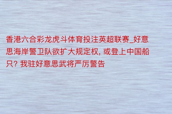 香港六合彩龙虎斗体育投注英超联赛_好意思海岸警卫队欲扩大规定权， 或登上中国船只? 我驻好意思武将严厉警告