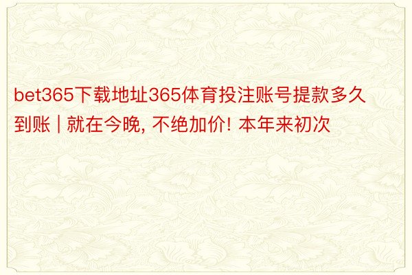 bet365下载地址365体育投注账号提款多久到账 | 就在今晚, 不绝加价! 本年来初次