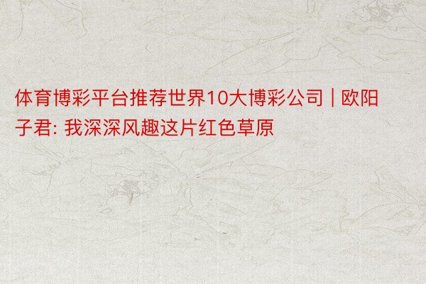 体育博彩平台推荐世界10大博彩公司 | 欧阳子君: 我深深风趣这片红色草原