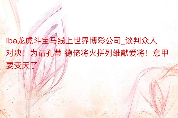 iba龙虎斗宝马线上世界博彩公司_谈判众人对决！为请孔蒂 德佬将火拼列维献爱将！意甲要变天了