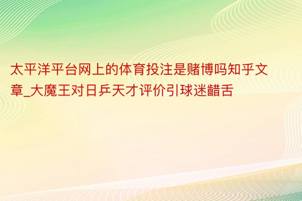 太平洋平台网上的体育投注是赌博吗知乎文章_大魔王对日乒天才评价引球迷齰舌