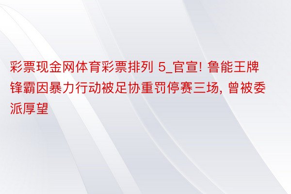 彩票现金网体育彩票排列 5_官宣! 鲁能王牌锋霸因暴力行动被足协重罚停赛三场, 曾被委派厚望