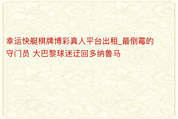 幸运快艇棋牌博彩真人平台出租_最倒霉的守门员 大巴黎球迷迂回多纳鲁马