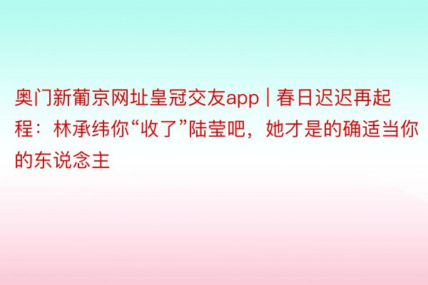 奥门新葡京网址皇冠交友app | 春日迟迟再起程：林承纬你“收了”陆莹吧，她才是的确适当你的东说念主