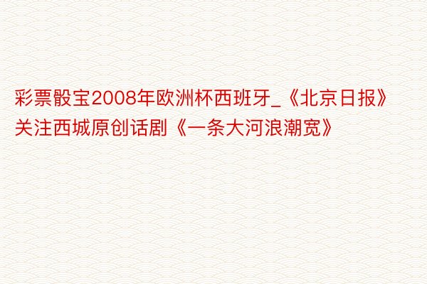 彩票骰宝2008年欧洲杯西班牙_《北京日报》关注西城原创话剧《一条大河浪潮宽》