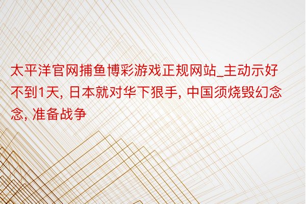 太平洋官网捕鱼博彩游戏正规网站_主动示好不到1天, 日本就对华下狠手, 中国须烧毁幻念念, 准备战争