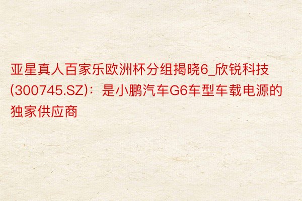 亚星真人百家乐欧洲杯分组揭晓6_欣锐科技(300745.SZ)：是小鹏汽车G6车型车载电源的独家供应商