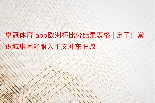 皇冠体育 app欧洲杯比分结果表格 | 定了！常识城集团舒服入主文冲东旧改