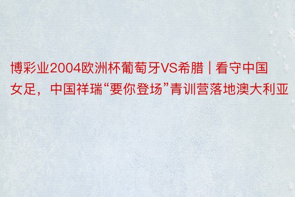 博彩业2004欧洲杯葡萄牙VS希腊 | 看守中国女足，中国祥瑞“要你登场”青训营落地澳大利亚